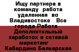 Ищу партнера в команду (работа удаленная) во Владивостоке - Все города Работа » Дополнительный заработок и сетевой маркетинг   . Кабардино-Балкарская респ.